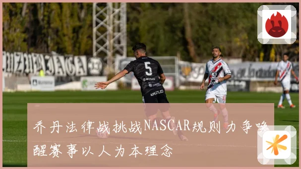 乔丹法律战挑战NASCAR规则力争唤醒赛事以人为本理念