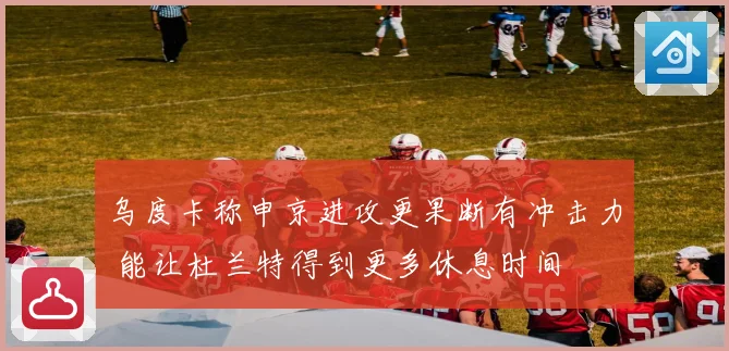 乌度卡称申京进攻更果断有冲击力 能让杜兰特得到更多休息时间