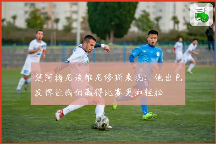 楚阿梅尼谈维尼修斯表现：他出色发挥让我们赢得比赛更加轻松