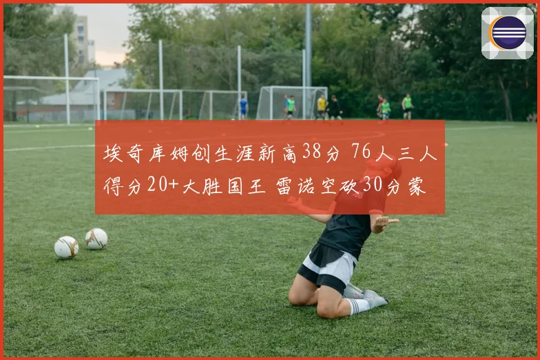 埃奇库姆创生涯新高38分 76人三人得分20+大胜国王 雷诺空砍30分蒙克伤退