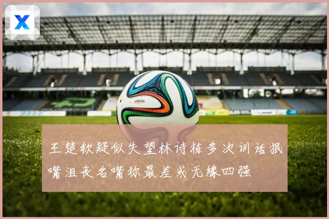 王楚钦疑似失望林诗栋多次训话抿嘴沮丧名嘴称最差或无缘四强