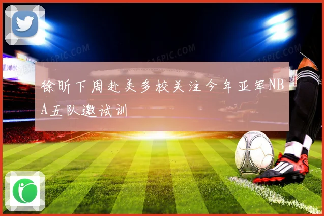 徐昕下周赴美多校关注今年亚军NBA五队邀试训