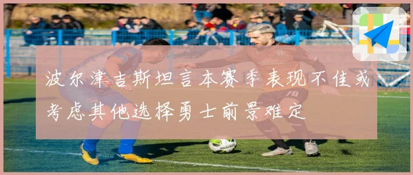 波尔津吉斯坦言本赛季表现不佳或考虑其他选择勇士前景难定