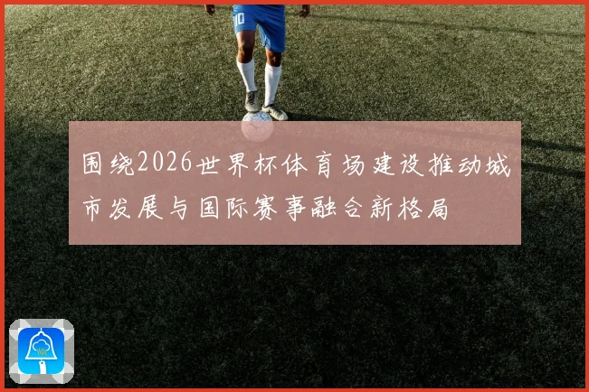 围绕2026世界杯体育场建设推动城市发展与国际赛事融合新格局